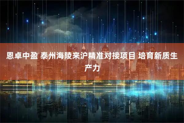 恩卓中盈 泰州海陵来沪精准对接项目 培育新质生产力