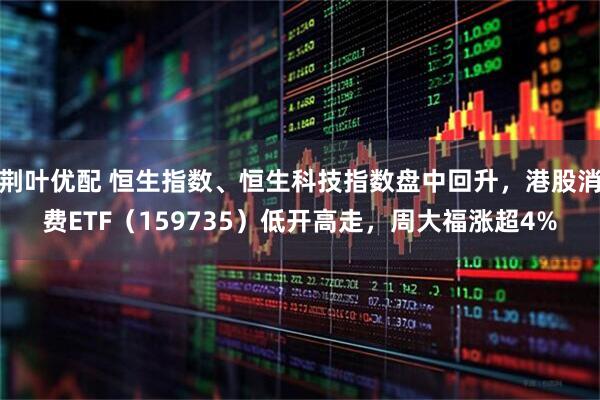 荆叶优配 恒生指数、恒生科技指数盘中回升,港股消费ETF(159735)低开高走,周大福涨超4%