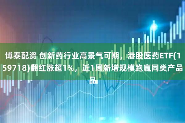 博泰配资 创新药行业高景气可期,港股医药ETF(159718)翻红涨超1%,近1周新增规模跑赢同类产品