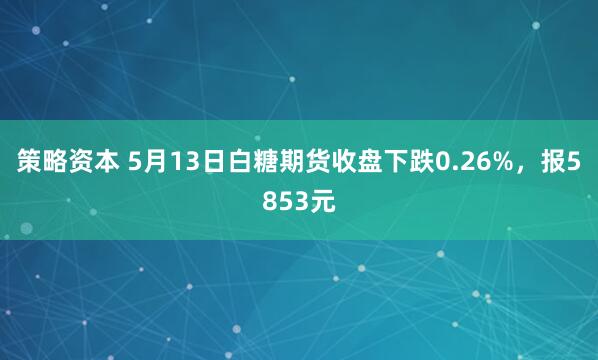 策略资本 5月13日白糖期货收盘下跌0.26%,报5853元