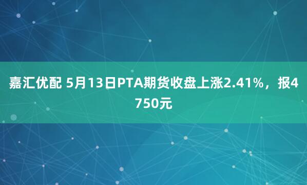 嘉汇优配 5月13日PTA期货收盘上涨2.41%,报4750元