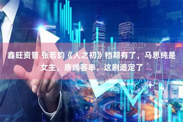 鑫旺资管 张若昀《人之初》档期有了,马思纯是女主,唐嫣客串,这剧追定了