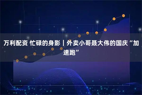万利配资 忙碌的身影|外卖小哥聂大伟的国庆“加速跑”
