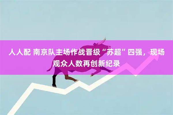 人人配 南京队主场作战晋级“苏超”四强,现场观众人数再创新纪录
