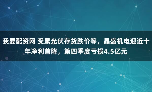 我要配资网 受累光伏存货跌价等,晶盛机电迎近十年净利首降,第四季度亏损4.5亿元