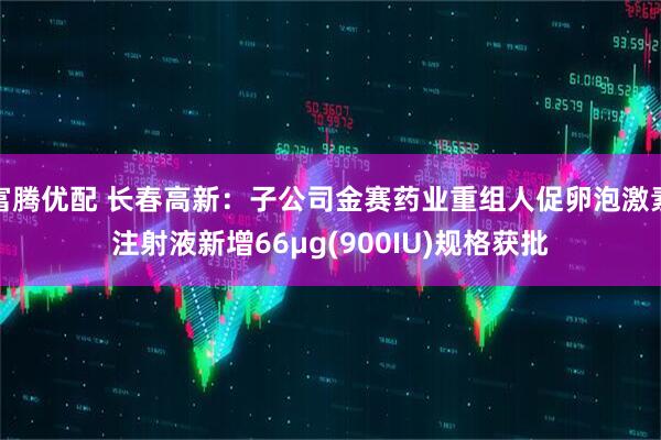 富腾优配 长春高新：子公司金赛药业重组人促卵泡激素注射液新增66μg(900IU)规格获批