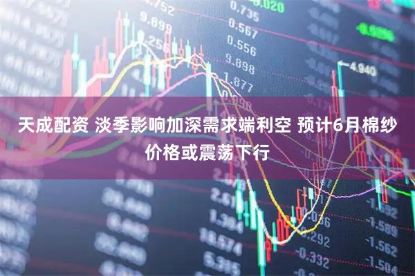 天成配资 淡季影响加深需求端利空 预计6月棉纱价格或震荡下行
