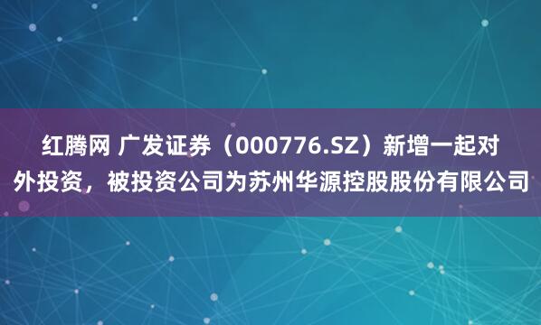 红腾网 广发证券（000776.SZ）新增一起对外投资，被投资公司为苏州华源控股股份有限公司