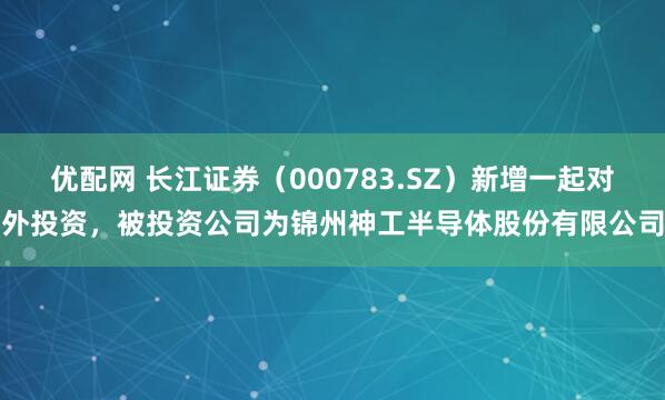 优配网 长江证券（000783.SZ）新增一起对外投资，被投资公司为锦州神工半导体股份有限公司