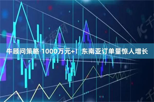 牛顾问策略 1000万元+！东南亚订单量惊人增长