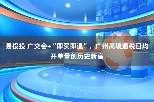 易投投 广交会+“即买即退”，广州离境退税日均开单量创历史新高