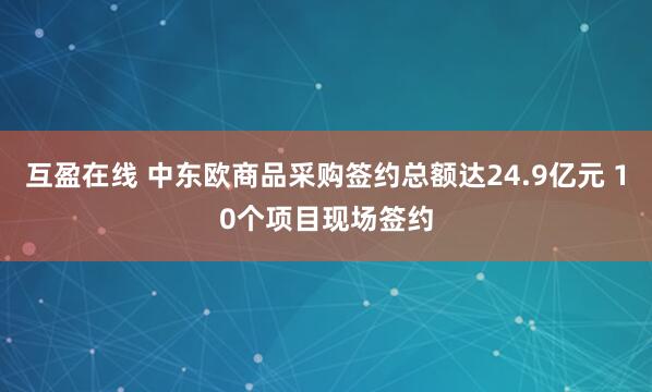 互盈在线 中东欧商品采购签约总额达24.9亿元 10个项目现场签约