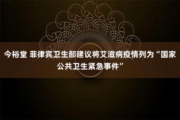 今裕堂 菲律宾卫生部建议将艾滋病疫情列为“国家公共卫生紧急事件”