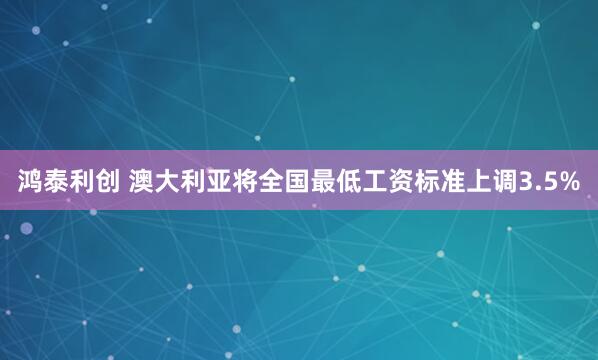 鸿泰利创 澳大利亚将全国最低工资标准上调3.5%