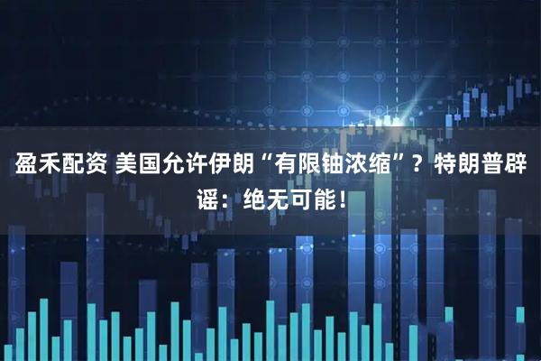 盈禾配资 美国允许伊朗“有限铀浓缩”?特朗普辟谣:绝无可能!