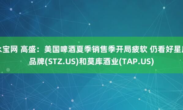 永宝网 高盛:美国啤酒夏季销售季开局疲软 仍看好星座品牌(STZ.US)和莫库酒业(TAP.US)
