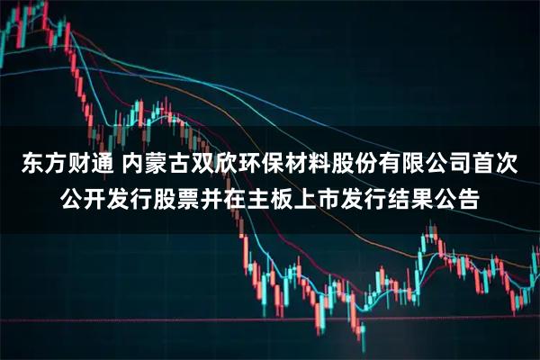 东方财通 内蒙古双欣环保材料股份有限公司首次公开发行股票并在主板上市发行结果公告