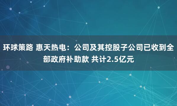 环球策路 惠天热电:公司及其控股子公司已收到全部政府补助款 共计2.5亿元