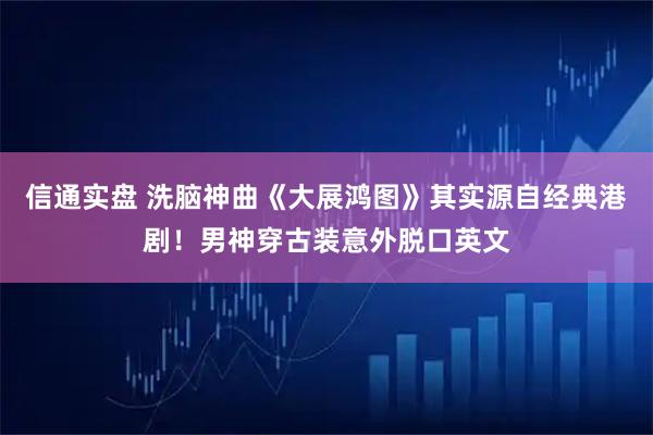 信通实盘 洗脑神曲《大展鸿图》其实源自经典港剧！男神穿古装意外脱口英文