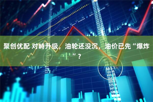 聚创优配 对峙升级,油轮还没沉,油价已先“爆炸”?