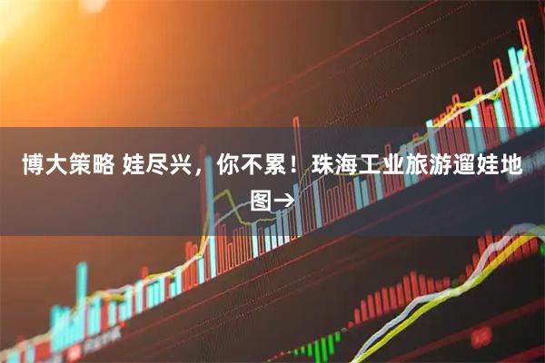 博大策略 娃尽兴，你不累！珠海工业旅游遛娃地图→