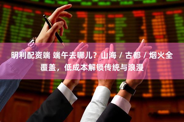 明利配资端 端午去哪儿？山海 / 古都 / 烟火全覆盖，低成本解锁传统与浪漫