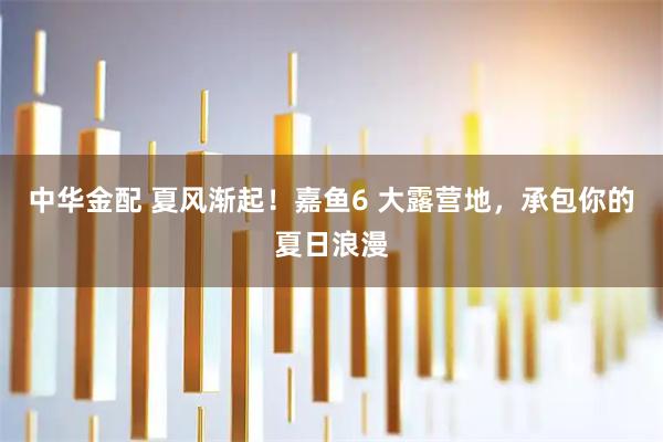 中华金配 夏风渐起!嘉鱼6 大露营地,承包你的夏日浪漫