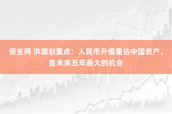 资生网 洪灝划重点:人民币升值重估中国资产,是未来五年最大的机会