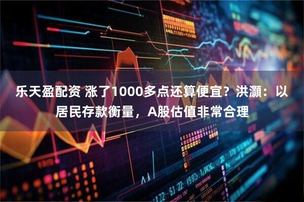 乐天盈配资 涨了1000多点还算便宜?洪灝:以居民存款衡量,A股估值非常合理