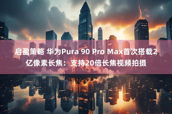 启盈策略 华为Pura 90 Pro Max首次搭载2亿像素长焦：支持20倍长焦视频拍摄