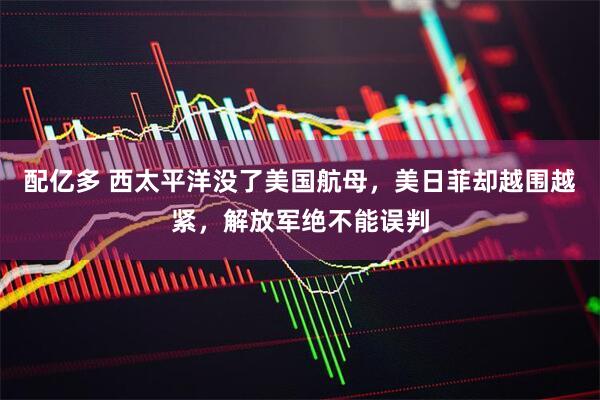 配亿多 西太平洋没了美国航母，美日菲却越围越紧，解放军绝不能误判