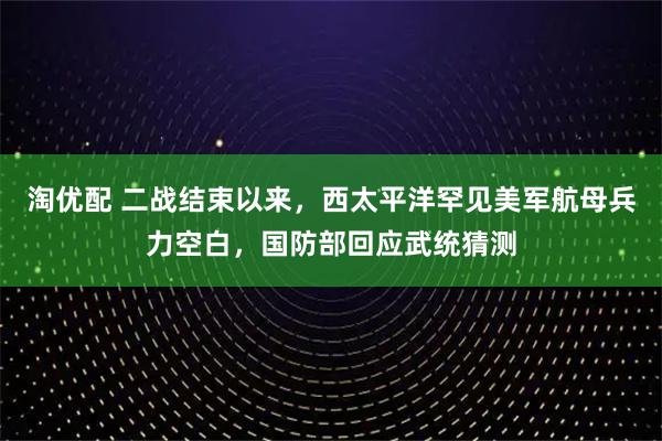 淘优配 二战结束以来，西太平洋罕见美军航母兵力空白，国防部回应武统猜测